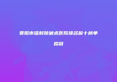 贵阳市镭射除皱术医院排名前十榜单揭晓