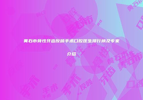 黄石市骨性牙齿反颌手术口腔医生排行榜及专家介绍