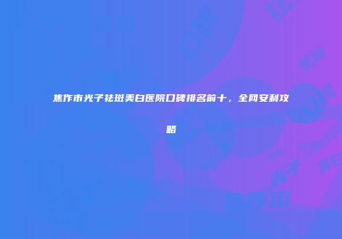 焦作市光子祛斑美白医院口碑排名前十，全网安利攻略