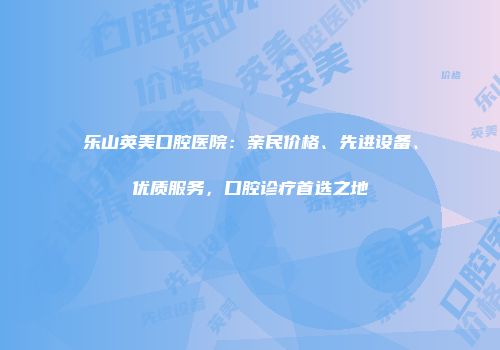 乐山英美口腔医院：亲民价格、先进设备、优质服务，口腔诊疗首选之地