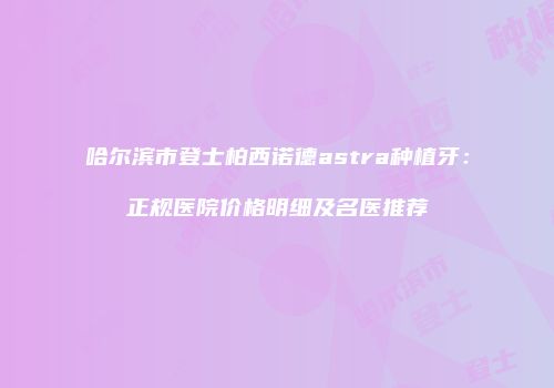 哈尔滨市登士柏西诺德astra种植牙：正规医院价格明细及名医推荐