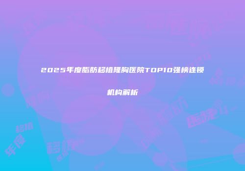2025年度脂肪移植隆胸医院TOP10强榜连锁机构解析