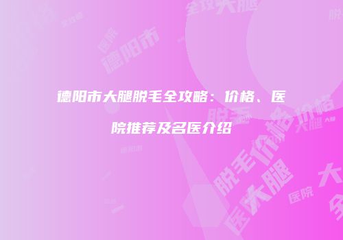 德阳市大腿脱毛全攻略：价格、医院推荐及名医介绍
