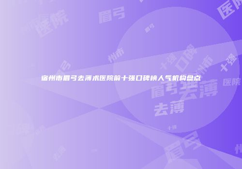 宿州市眉弓去薄术医院前十强口碑榜人气机构盘点