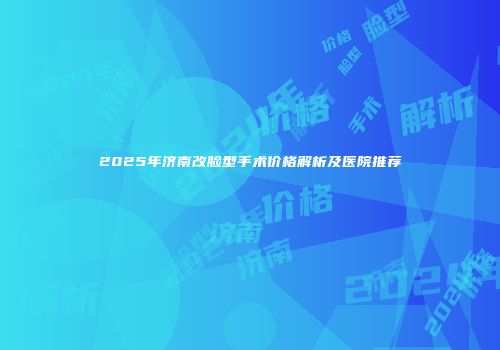 2025年济南改脸型手术价格解析及医院推荐