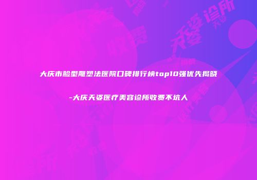 大庆市脸型雕塑法医院口碑排行榜top10强优先揭晓-大庆天姿医疗美容诊所收费不坑人