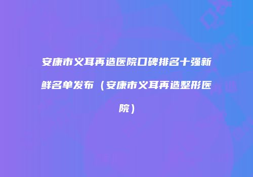 安康市义耳再造医院口碑排名十强新鲜名单发布（安康市义耳再造整形医院）