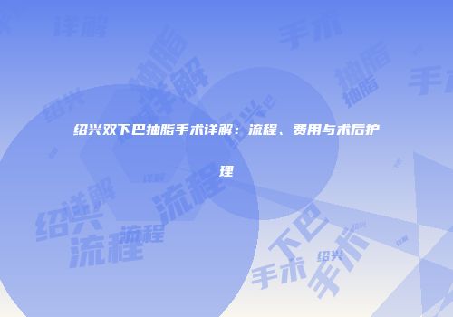 绍兴双下巴抽脂手术详解：流程、费用与术后护理