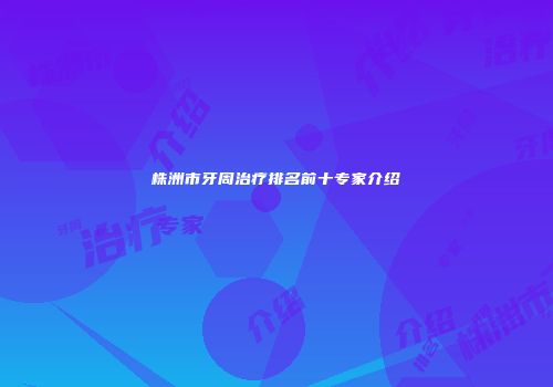 株洲市牙周治疗排名前十专家介绍