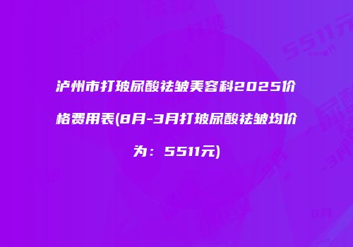 泸州市打玻尿酸祛皱美容科2025价格费用表(8月-3月打玻尿酸祛皱均价为：5511元)
