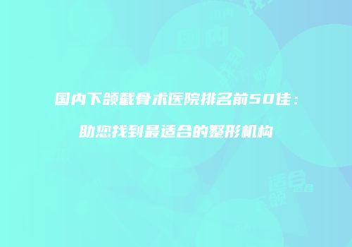国内下颌截骨术医院排名前50佳：助您找到最适合的整形机构