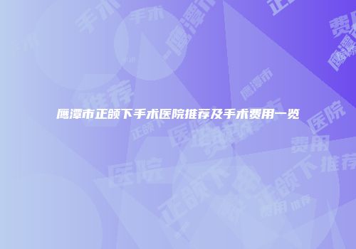 鹰潭市正颌下手术医院推荐及手术费用一览