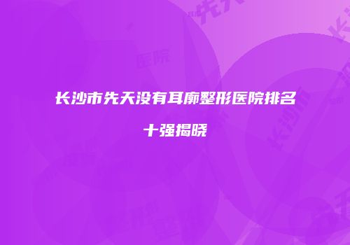 长沙市先天没有耳廓整形医院排名十强揭晓