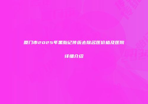厦门市2025年黑胎记传统去除名医价格及医院详细介绍