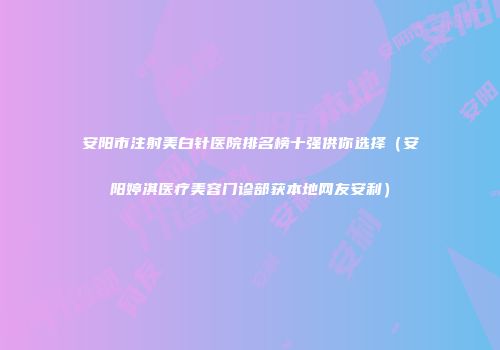 安阳市注射美白针医院排名榜十强供你选择（安阳婷淇医疗美容门诊部获本地网友安利）