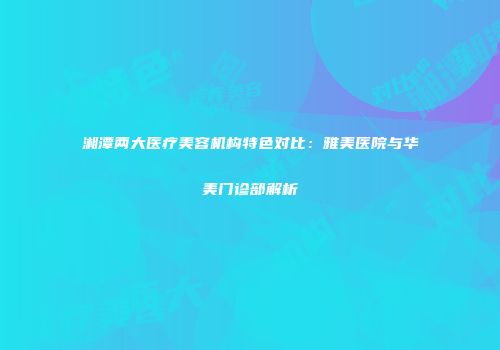 湘潭两大医疗美容机构特色对比：雅美医院与华美门诊部解析