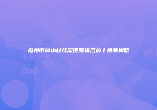 福州市鼻小柱线雕医院排名前十榜单揭晓