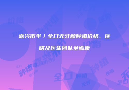 嘉兴市半／全口无牙颌种植价格、医院及医生团队全解析
