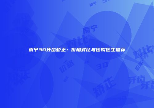 南宁3D牙齿矫正：价格对比与医院医生推荐