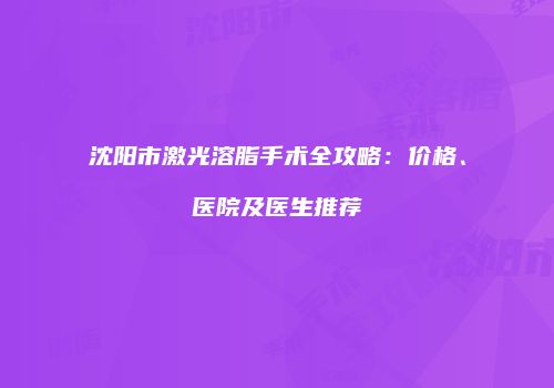 沈阳市激光溶脂手术全攻略：价格、医院及医生推荐