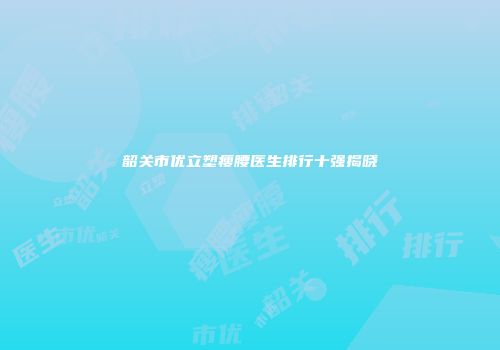 韶关市优立塑瘦腰医生排行十强揭晓