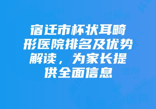 宿迁市杯状耳畸形医院排名及优势解读，为家长提供全面信息
