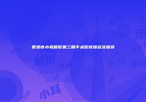 贵港市小耳畸形第三期手术医院排名及推荐