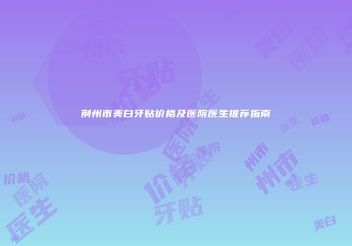 荆州市美白牙贴价格及医院医生推荐指南