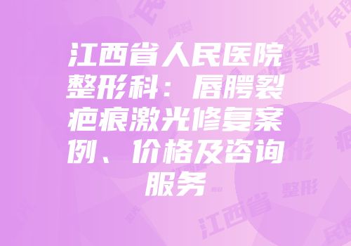 江西省人民医院整形科：唇腭裂疤痕激光修复案例、价格及咨询服务