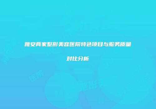 雅安两家整形美容医院特色项目与服务质量对比分析