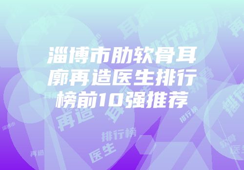 淄博市肋软骨耳廓再造医生排行榜前10强推荐