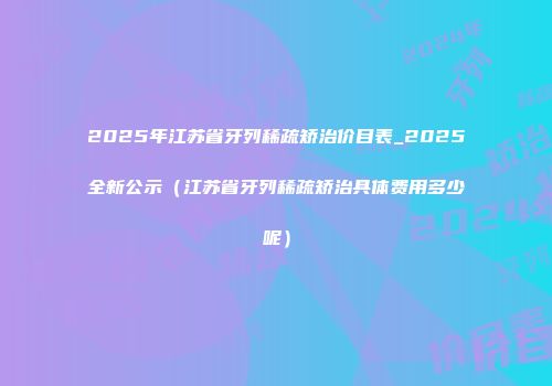 2025年江苏省牙列稀疏矫治价目表_2025全新公示（江苏省牙列稀疏矫治具体费用多少呢）