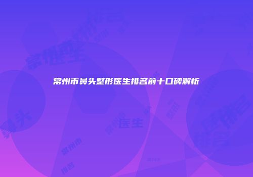常州市鼻头整形医生排名前十口碑解析