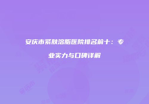 安庆市紧肤溶脂医院排名前十：专业实力与口碑详解