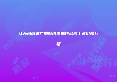 江苏省唇裂严重整形医生排名前十及价格行情