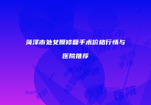 菏泽市处女膜修复手术价格行情与医院推荐