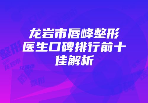 龙岩市唇峰整形医生口碑排行前十佳解析