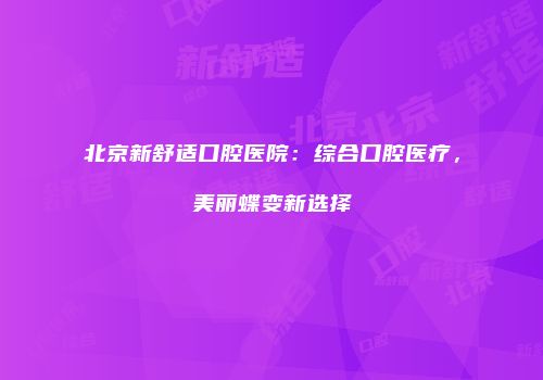 北京新舒适口腔医院：综合口腔医疗，美丽蝶变新选择