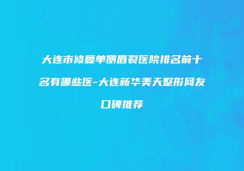 大连市修复单侧唇裂医院排名前十名有哪些医-大连新华美天整形网友口碑推荐