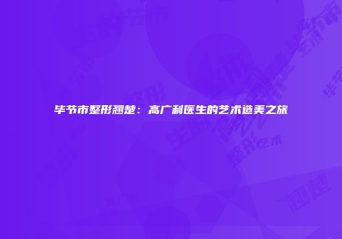 毕节市整形翘楚：高广利医生的艺术造美之旅