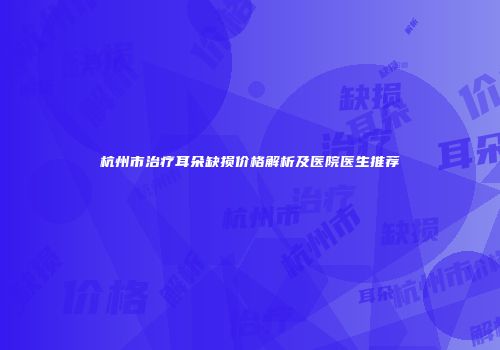 杭州市治疗耳朵缺损价格解析及医院医生推荐
