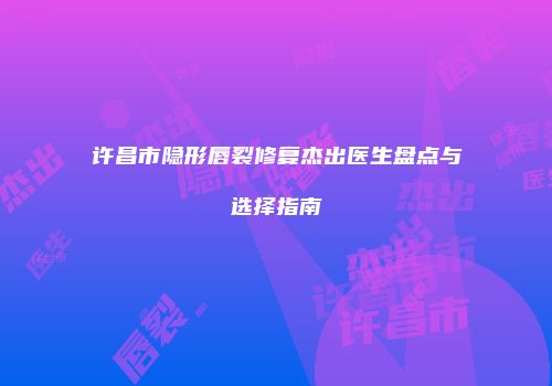 许昌市隐形唇裂修复杰出医生盘点与选择指南
