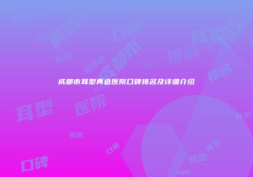 成都市耳型再造医院口碑排名及详细介绍