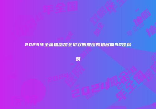 2025年全国抽脂加全切双眼皮医院排名前50佳揭晓