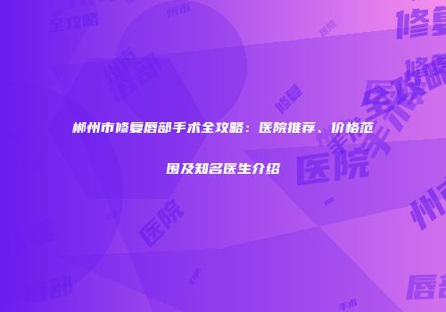 郴州市修复唇部手术全攻略：医院推荐、价格范围及知名医生介绍