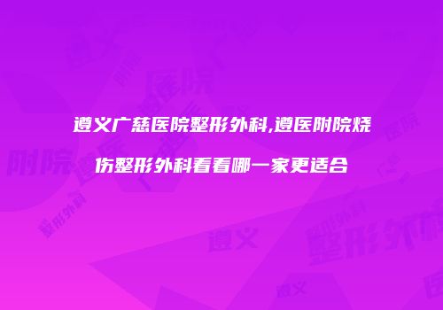 遵义广慈医院整形外科,遵医附院烧伤整形外科看看哪一家更适合