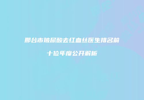 邢台市玻尿酸去红血丝医生排名前十位年度公开解析
