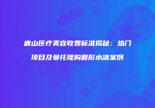 唐山医疗美容收费标准揭秘：热门项目及曼托隆胸圆形水滴案例