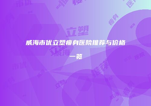 威海市优立塑瘦身医院推荐与价格一览