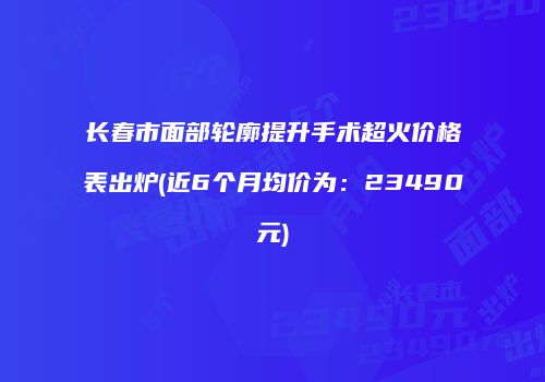 长春市面部轮廓提升手术超火价格表出炉(近6个月均价为：23490元)